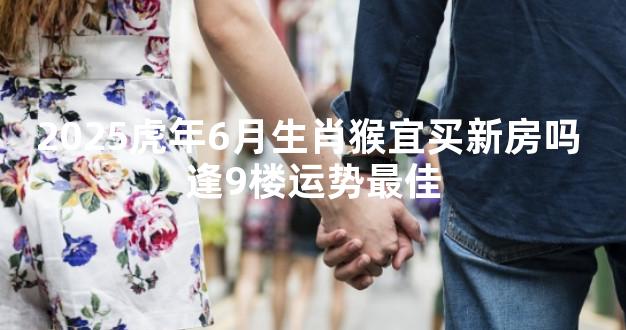 2025虎年6月生肖猴宜买新房吗 逢9楼运势最佳